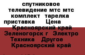 спутниковое телевидение мтс мтс(комплект) тарелка  приставка.  › Цена ­ 5 000 - Красноярский край, Зеленогорск г. Электро-Техника » Другое   . Красноярский край